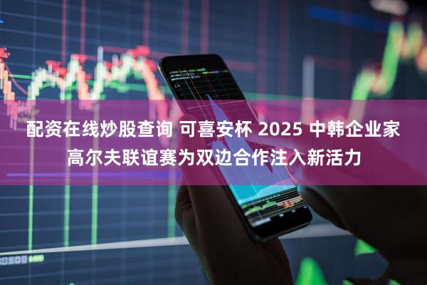 配资在线炒股查询 可喜安杯 2025 中韩企业家高尔夫联谊赛为双边合作注入新活力