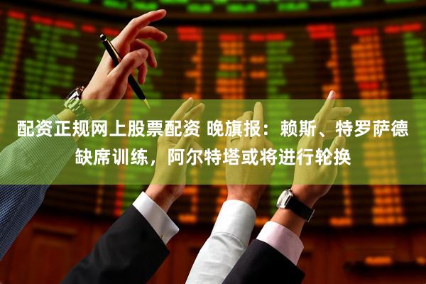 配资正规网上股票配资 晚旗报：赖斯、特罗萨德缺席训练，阿尔特塔或将进行轮换