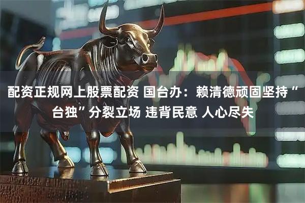 配资正规网上股票配资 国台办：赖清德顽固坚持“台独”分裂立场 违背民意 人心尽失