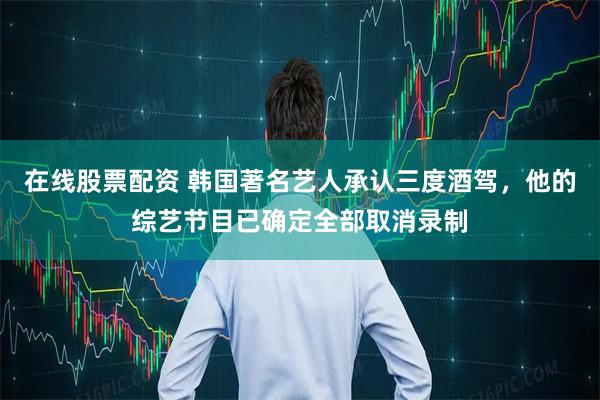 在线股票配资 韩国著名艺人承认三度酒驾，他的综艺节目已确定全部取消录制