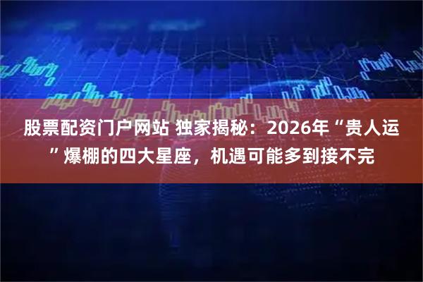 股票配资门户网站 独家揭秘：2026年“贵人运”爆棚的四大星座，机遇可能多到接不完