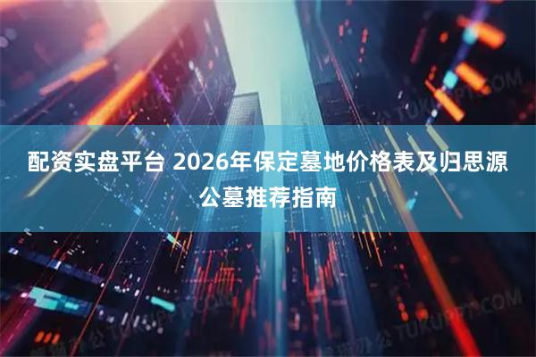 配资实盘平台 2026年保定墓地价格表及归思源公墓推荐指南