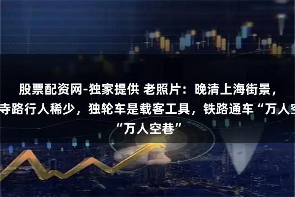 股票配资网-独家提供 老照片：晚清上海街景，静安寺路行人稀少，独轮车是载客工具，铁路通车“万人空巷”