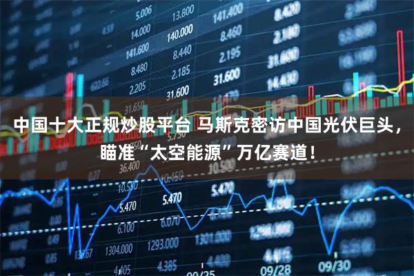 中国十大正规炒股平台 马斯克密访中国光伏巨头，瞄准“太空能源”万亿赛道！