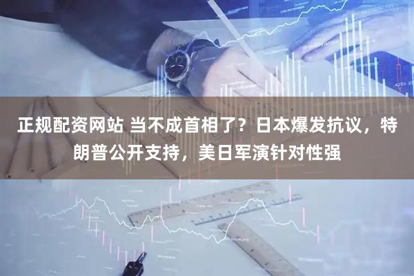 正规配资网站 当不成首相了？日本爆发抗议，特朗普公开支持，美日军演针对性强