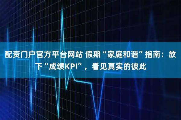 配资门户官方平台网站 假期“家庭和谐”指南：放下“成绩KPI”，看见真实的彼此
