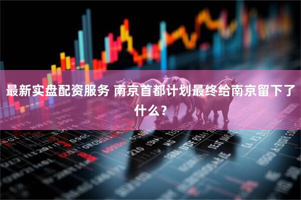 最新实盘配资服务 南京首都计划最终给南京留下了什么？