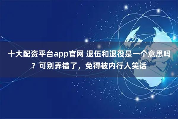 十大配资平台app官网 退伍和退役是一个意思吗？可别弄错了，免得被内行人笑话