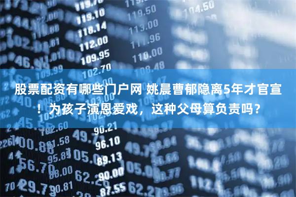 股票配资有哪些门户网 姚晨曹郁隐离5年才官宣！为孩子演恩爱戏，这种父母算负责吗？